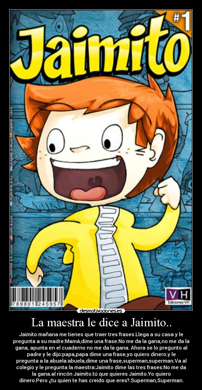 La maestra le dice a Jaimito.. - Jaimito mañana me tienes que traer tres frases.Llega a su casa y le
pregunta a su madre:Mamá,dime una frase.No me da la gana,no me da la
gana, apunta en el cuaderno no me da la gana. Ahora se lo pregunto al
padre y le dijo:papa,papa dime una frase,yo quiero dinero.y le
pregunta a la abuela:abuela,dime una frase,superman,superman.Va al
colegio y le pregunta la maestra:Jaimito dime las tres frases:No me da
la gana.al rincón Jaimito.tú que quieres Jaimito.Yo quiero
dinero.Pero ¿tu quien te has creido que eres?.Superman,Superman.