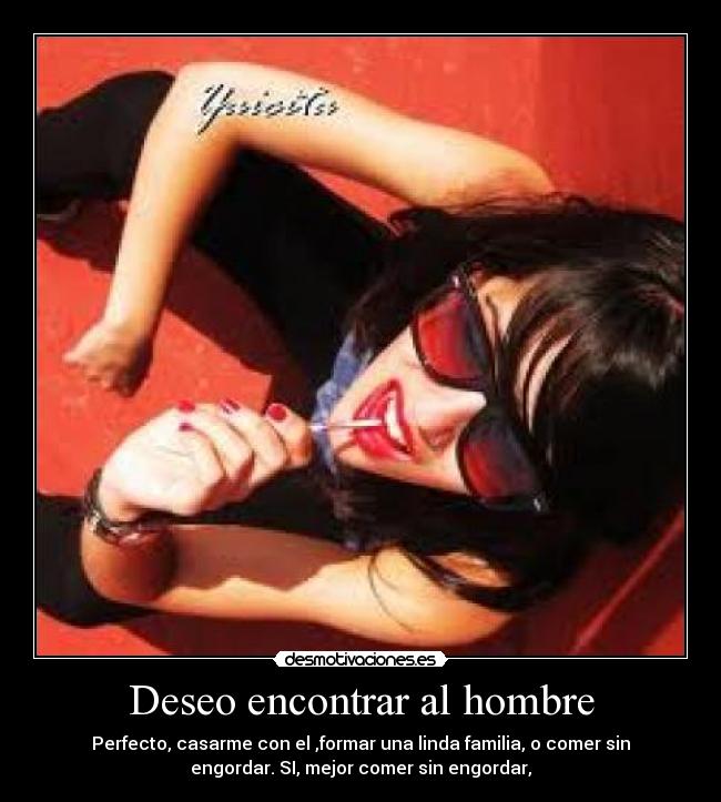 Deseo encontrar al hombre - Perfecto, casarme con el ,formar una linda familia, o comer sin
engordar. SI, mejor comer sin engordar,