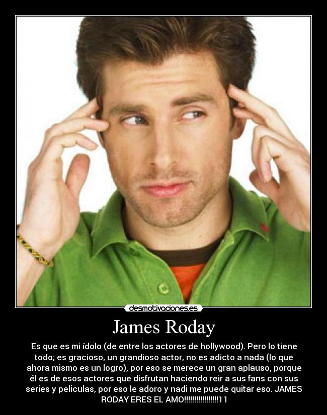 James Roday - Es que es mi ídolo (de entre los actores de hollywood). Pero lo tiene
todo; es gracioso, un grandioso actor, no es adicto a nada (lo que
ahora mismo es un logro), por eso se merece un gran aplauso, porque
él es de esos actores que disfrutan haciendo reir a sus fans con sus
series y peliculas, por eso le adoro y nadi me puede quitar eso. JAMES
RODAY ERES EL AMO!!!!!!!!!!!!!!!!!11