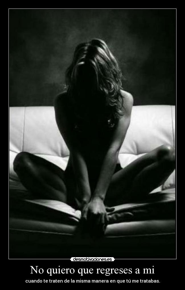 No quiero que regreses a mi - cuando te traten de la misma manera en que tú me tratabas.