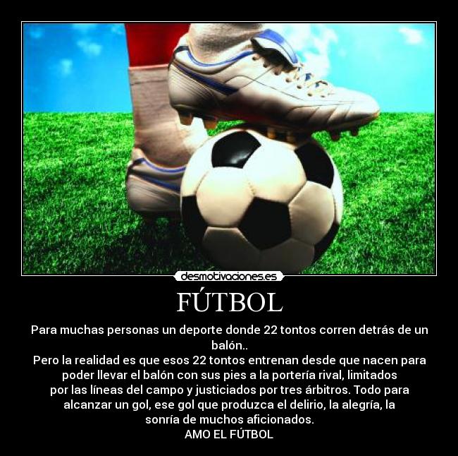 FÚTBOL - Para muchas personas un deporte donde 22 tontos corren detrás de un
balón..
Pero la realidad es que esos 22 tontos entrenan desde que nacen para
poder llevar el balón con sus pies a la portería rival, limitados
por las líneas del campo y justiciados por tres árbitros. Todo para
alcanzar un gol, ese gol que produzca el delirio, la alegría, la
sonría de muchos aficionados.
AMO EL FÚTBOL