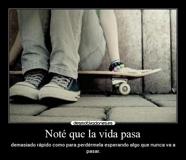 Noté que la vida pasa - demasiado rápido como para perdérmela esperando algo que nunca va a pasar.