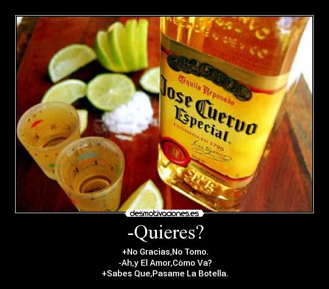 -Quieres? - +No Gracias,No Tomo.
-Ah,y El Amor,Còmo Va?
+Sabes Que,Pasame La Botella.