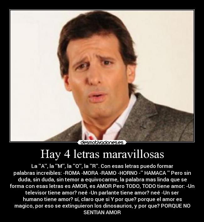 Hay 4 letras maravillosas - La A, la M, la O, la R. Con esas letras puedo formar
palabras increibles: -ROMA -MORA -RAMO -HORNO - HAMACA Pero sin
duda, sin duda, sin temor a equivocarme, la palabra mas linda que se
forma con esas letras es AMOR, es AMOR Pero TODO, TODO tiene amor: -Un
televisor tiene amor? neé -Un parlante tiene amor? neé -Un ser
humano tiene amor? sí, claro que si Y por que? porque el amor es
magico, por eso se extinguieron los dinosaurios, y por que? PORQUE NO
SENTIAN AMOR