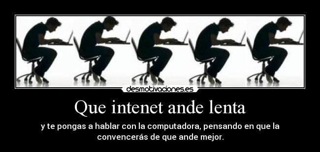 Que intenet ande lenta - y te pongas a hablar con la computadora, pensando en que la
convencerás de que ande mejor.