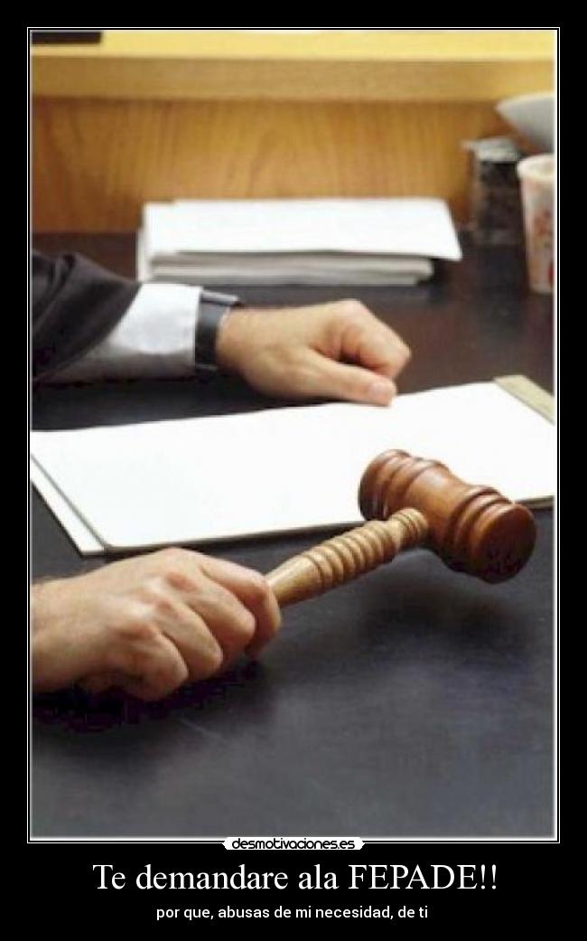 Te demandare ala FEPADE!! - por que, abusas de mi necesidad, de ti