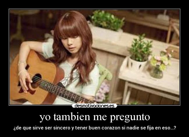 yo tambien me pregunto - ¿de que sirve ser sincero y tener buen corazon si nadie se fija en eso...?