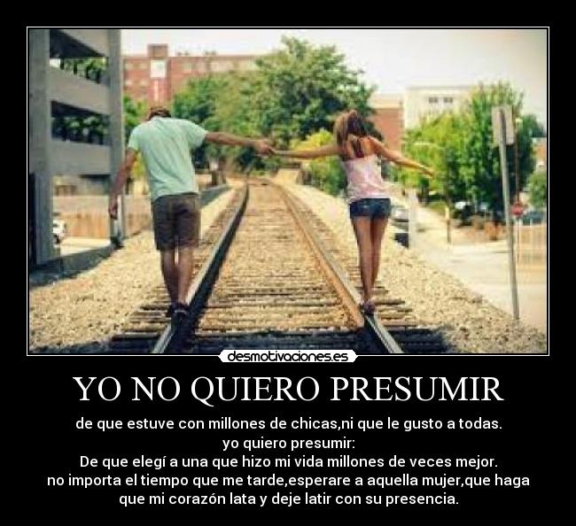 YO NO QUIERO PRESUMIR - de que estuve con millones de chicas,ni que le gusto a todas.
yo quiero presumir:
De que elegí a una que hizo mi vida millones de veces mejor.
no importa el tiempo que me tarde,esperare a aquella mujer,que haga
que mi corazón lata y deje latir con su presencia.