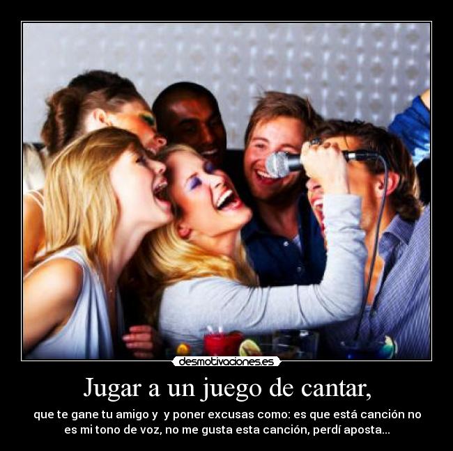 Jugar a un juego de cantar, - que te gane tu amigo y y poner excusas como: es que está canción no
es mi tono de voz, no me gusta esta canción, perdí aposta...