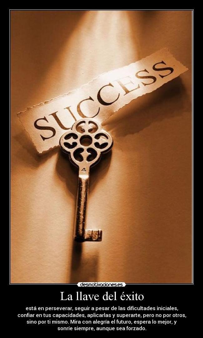 La llave del éxito - está en perseverar, seguir a pesar de las dificultades iniciales,
confiar en tus capacidades, aplicarlas y superarte, pero no por otros,
sino por ti mismo. Mira con alegría el futuro, espera lo mejor, y
sonríe siempre, aunque sea forzado.