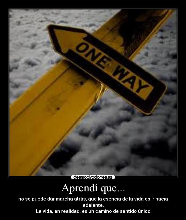 Aprendí que... - no se puede dar marcha atrás, que la esencia de la vida es ir hacia adelante.
 La vida, en realidad, es un camino de sentido único.