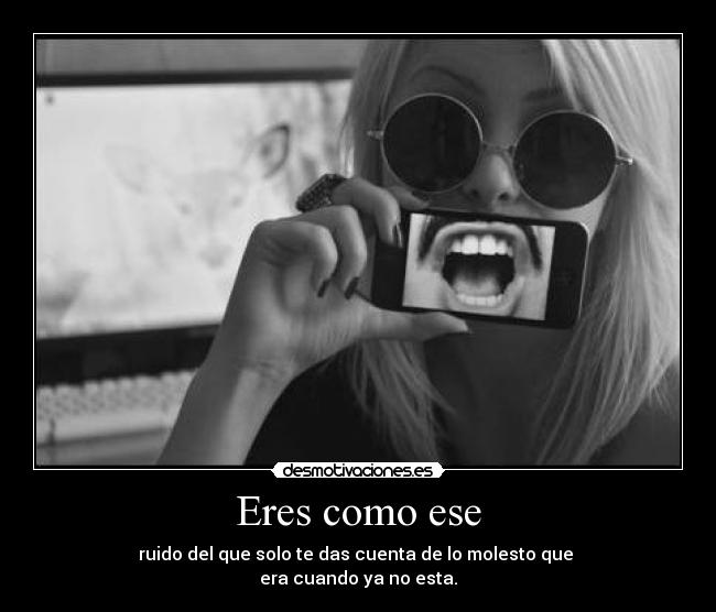 Eres como ese - ruido del que solo te das cuenta de lo molesto que 
era cuando ya no esta.