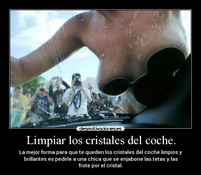 Limpiar los cristales del coche. - La mejor forma para que te queden los cristales del coche limpios y
brillantes es pedirle a una chica que se enjabone las tetas y las
frote por el cristal.