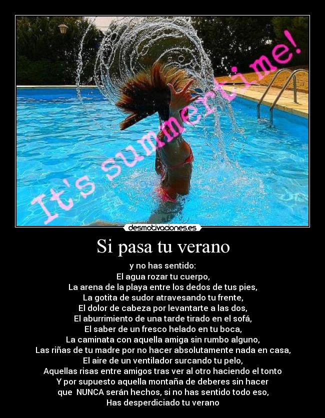 Si pasa tu verano - y no has sentido:
El agua rozar tu cuerpo,
La arena de la playa entre los dedos de tus pies,
La gotita de sudor atravesando tu frente,
El dolor de cabeza por levantarte a las dos,
El aburrimiento de una tarde tirado en el sofá,
El saber de un fresco helado en tu boca,
La caminata con aquella amiga sin rumbo alguno,
Las riñas de tu madre por no hacer absolutamente nada en casa,
El aire de un ventilador surcando tu pelo,
Aquellas risas entre amigos tras ver al otro haciendo el tonto
Y por supuesto aquella montaña de deberes sin hacer
que NUNCA serán hechos, si no has sentido todo eso,
Has desperdiciado tu verano