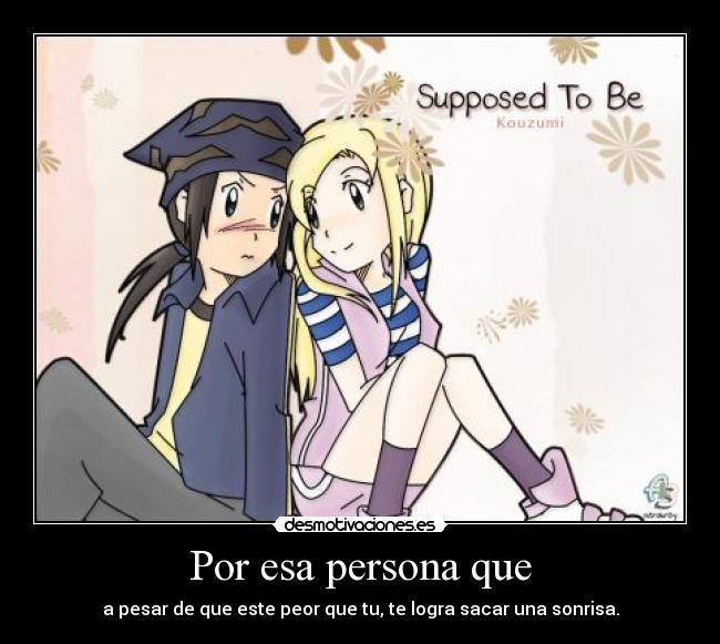 Por esa persona que - a pesar de que este peor que tu, te logra sacar una sonrisa.