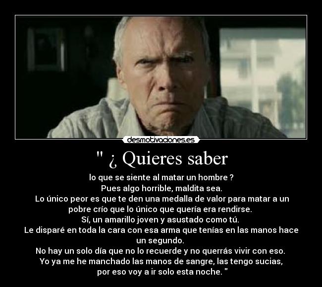  ¿ Quieres saber - lo que se siente al matar un hombre ?
Pues algo horrible, maldita sea.
 Lo único peor es que te den una medalla de valor para matar a un
pobre crío que lo único que quería era rendirse. 
Sí, un amarillo joven y asustado como tú. 
Le disparé en toda la cara con esa arma que tenías en las manos hace
un segundo. 
No hay un solo día que no lo recuerde y no querrás vivir con eso. 
Yo ya me he manchado las manos de sangre, las tengo sucias,
 por eso voy a ir solo esta noche. 