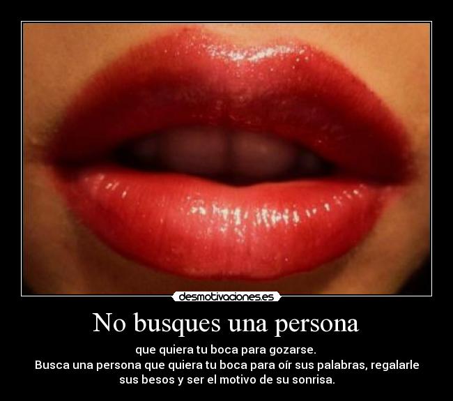 No busques una persona - que quiera tu boca para gozarse. 
Busca una persona que quiera tu boca para oír sus palabras, regalarle
sus besos y ser el motivo de su sonrisa.