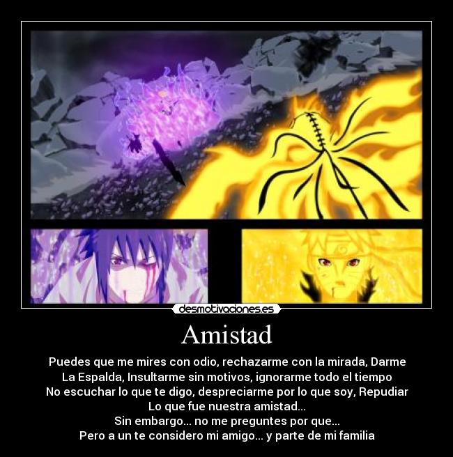 Amistad - Puedes que me mires con odio, rechazarme con la mirada, Darme
La Espalda, Insultarme sin motivos, ignorarme todo el tiempo
No escuchar lo que te digo, despreciarme por lo que soy, Repudiar
Lo que fue nuestra amistad...
Sin embargo... no me preguntes por que...
Pero a un te considero mi amigo... y parte de mi familia