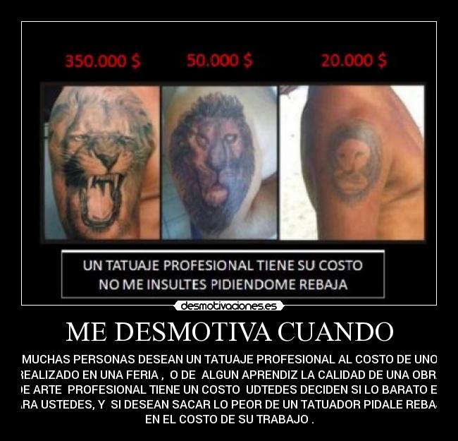 ME DESMOTIVA CUANDO - MUCHAS PERSONAS DESEAN UN TATUAJE PROFESIONAL AL COSTO DE UNO
REALIZADO EN UNA FERIA , O DE ALGUN APRENDIZ LA CALIDAD DE UNA OBRA
DE ARTE PROFESIONAL TIENE UN COSTO UDTEDES DECIDEN SI LO BARATO ES
PARA USTEDES, Y SI DESEAN SACAR LO PEOR DE UN TATUADOR PIDALE REBAJA
EN EL COSTO DE SU TRABAJO .