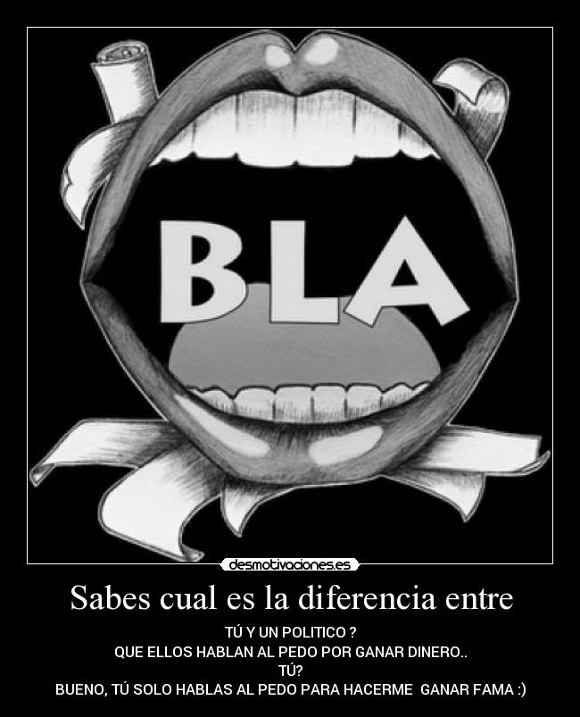 Sabes cual es la diferencia entre - TÚ Y UN POLITICO ?
QUE ELLOS HABLAN AL PEDO POR GANAR DINERO..
TÚ?
BUENO, TÚ SOLO HABLAS AL PEDO PARA HACERME GANAR FAMA :)