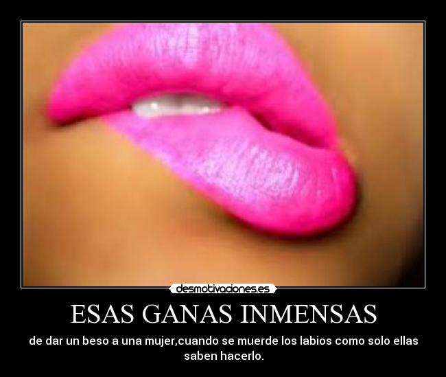 ESAS GANAS INMENSAS - de dar un beso a una mujer,cuando se muerde los labios como solo ellas
saben hacerlo.