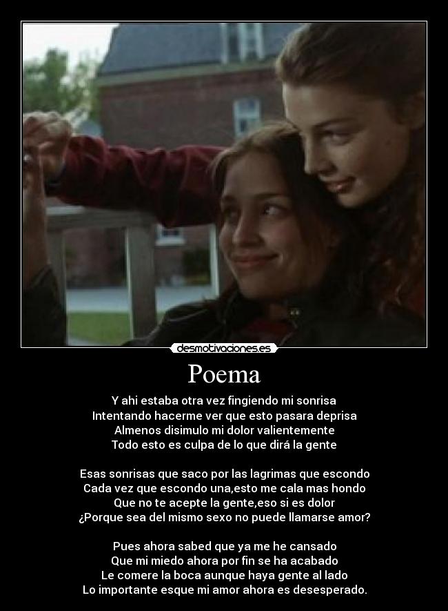 Poema - Y ahi estaba otra vez fingiendo mi sonrisa
Intentando hacerme ver que esto pasara deprisa
Almenos disimulo mi dolor valientemente
Todo esto es culpa de lo que dirá la gente

Esas sonrisas que saco por las lagrimas que escondo
Cada vez que escondo una,esto me cala mas hondo
Que no te acepte la gente,eso si es dolor
¿Porque sea del mismo sexo no puede llamarse amor?

Pues ahora sabed que ya me he cansado
Que mi miedo ahora por fin se ha acabado
Le comere la boca aunque haya gente al lado
Lo importante esque mi amor ahora es desesperado.