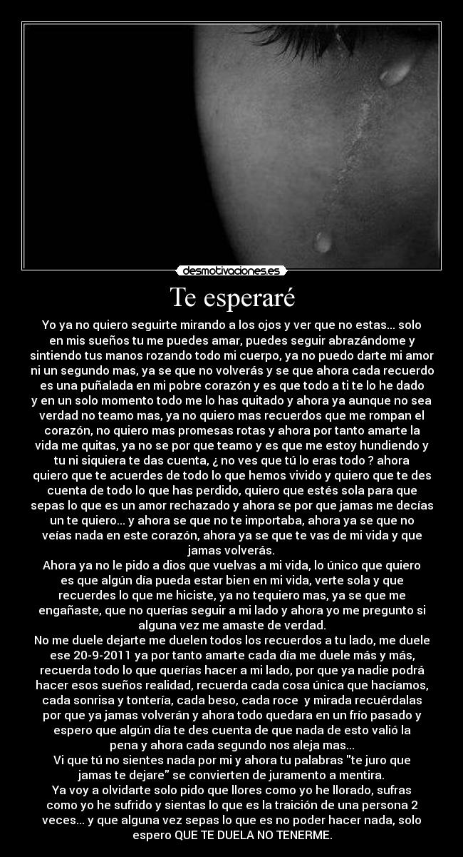 Te esperaré - Yo ya no quiero seguirte mirando a los ojos y ver que no estas... solo
en mis sueños tu me puedes amar, puedes seguir abrazándome y
sintiendo tus manos rozando todo mi cuerpo, ya no puedo darte mi amor
ni un segundo mas, ya se que no volverás y se que ahora cada recuerdo
es una puñalada en mi pobre corazón y es que todo a ti te lo he dado
y en un solo momento todo me lo has quitado y ahora ya aunque no sea
verdad no teamo mas, ya no quiero mas recuerdos que me rompan el
corazón, no quiero mas promesas rotas y ahora por tanto amarte la
vida me quitas, ya no se por que teamo y es que me estoy hundiendo y
tu ni siquiera te das cuenta, ¿ no ves que tú lo eras todo ? ahora
quiero que te acuerdes de todo lo que hemos vivido y quiero que te des
cuenta de todo lo que has perdido, quiero que estés sola para que
sepas lo que es un amor rechazado y ahora se por que jamas me decías
un te quiero... y ahora se que no te importaba, ahora ya se que no
veías nada en este corazón, ahora ya se que te vas de mi vida y que
jamas volverás.
Ahora ya no le pido a dios que vuelvas a mi vida, lo único que quiero
es que algún día pueda estar bien en mi vida, verte sola y que
recuerdes lo que me hiciste, ya no tequiero mas, ya se que me
engañaste, que no querías seguir a mi lado y ahora yo me pregunto si
alguna vez me amaste de verdad.
No me duele dejarte me duelen todos los recuerdos a tu lado, me duele
ese 20-9-2011 ya por tanto amarte cada día me duele más y más,
recuerda todo lo que querías hacer a mi lado, por que ya nadie podrá
hacer esos sueños realidad, recuerda cada cosa única que hacíamos,
cada sonrisa y tontería, cada beso, cada roce  y mirada recuérdalas
por que ya jamas volverán y ahora todo quedara en un frío pasado y
espero que algún día te des cuenta de que nada de esto valió la
pena y ahora cada segundo nos aleja mas...
Vi que tú no sientes nada por mi y ahora tu palabras te juro que
jamas te dejare se convierten de juramento a mentira.
Ya voy a olvidarte solo pido que llores como yo he llorado, sufras
como yo he sufrido y sientas lo que es la traición de una persona 2
veces... y que alguna vez sepas lo que es no poder hacer nada, solo
espero QUE TE DUELA NO TENERME.