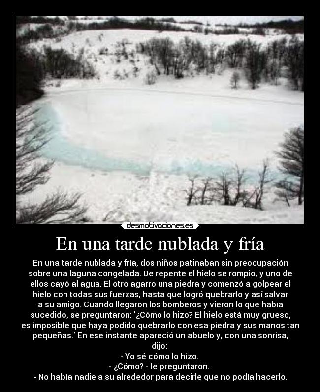 En una tarde nublada y fría - En una tarde nublada y fría, dos niños patinaban sin preocupación
sobre una laguna congelada. De repente el hielo se rompió, y uno de
ellos cayó al agua. El otro agarro una piedra y comenzó a golpear el
hielo con todas sus fuerzas, hasta que logró quebrarlo y así salvar
a su amigo. Cuando llegaron los bomberos y vieron lo que había
sucedido, se preguntaron: ¿Cómo lo hizo? El hielo está muy grueso,
es imposible que haya podido quebrarlo con esa piedra y sus manos tan
pequeñas. En ese instante apareció un abuelo y, con una sonrisa,
dijo: 
- Yo sé cómo lo hizo. 
- ¿Cómo? - le preguntaron. 
- No había nadie a su alrededor para decirle que no podía hacerlo.