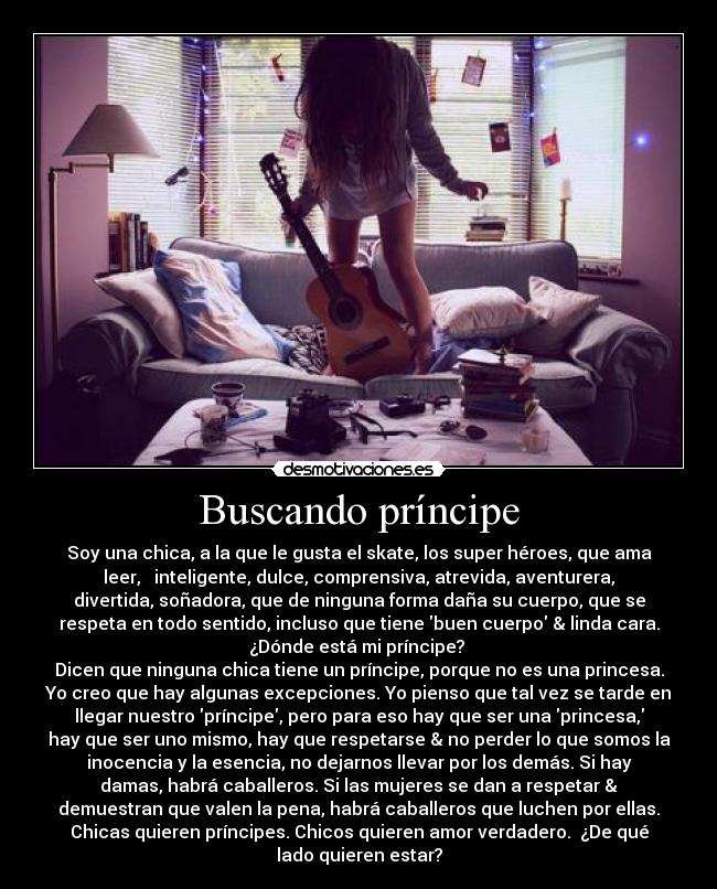 Buscando príncipe - Soy una chica, a la que le gusta el skate, los super héroes, que ama
leer, inteligente, dulce, comprensiva, atrevida, aventurera,
divertida, soñadora, que de ninguna forma daña su cuerpo, que se
respeta en todo sentido, incluso que tiene buen cuerpo & linda cara.
¿Dónde está mi príncipe?
Dicen que ninguna chica tiene un príncipe, porque no es una princesa.
Yo creo que hay algunas excepciones. Yo pienso que tal vez se tarde en
llegar nuestro príncipe, pero para eso hay que ser una princesa,
hay que ser uno mismo, hay que respetarse & no perder lo que somos la
inocencia y la esencia, no dejarnos llevar por los demás. Si hay
damas, habrá caballeros. Si las mujeres se dan a respetar &
demuestran que valen la pena, habrá caballeros que luchen por ellas.
Chicas quieren príncipes. Chicos quieren amor verdadero. ¿De qué
lado quieren estar?