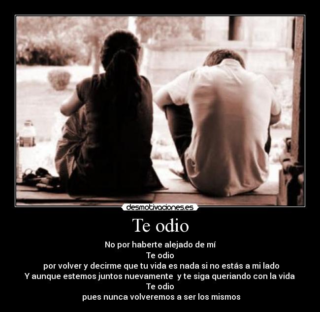 Te odio - No por haberte alejado de mí
Te odio
por volver y decirme que tu vida es nada si no estás a mi lado
Y aunque estemos juntos nuevamente y te siga queriando con la vida
Te odio
pues nunca volveremos a ser los mismos