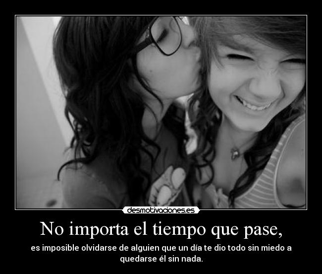 No importa el tiempo que pase, - es imposible olvidarse de alguien que un día te dio todo sin miedo a
quedarse él sin nada.