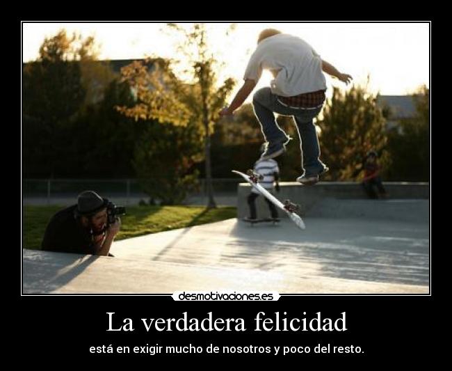 La verdadera felicidad - está en exigir mucho de nosotros y poco del resto.