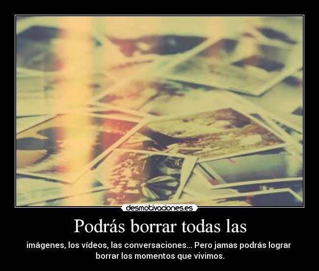 Podrás borrar todas las - imágenes, los vídeos, las conversaciones... Pero jamas podrás lograr 
borrar los momentos que vivimos.
