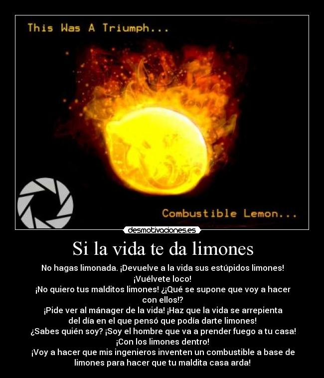 Si la vida te da limones - No hagas limonada. ¡Devuelve a la vida sus estúpidos limones!
¡Vuélvete loco!
¡No quiero tus malditos limones! ¿¡Qué se supone que voy a hacer
con ellos!?
¡Pide ver al mánager de la vida! ¡Haz que la vida se arrepienta
del día en el que pensó que podía darte limones!
¿Sabes quién soy? ¡Soy el hombre que va a prender fuego a tu casa!
¡Con los limones dentro!
¡Voy a hacer que mis ingenieros inventen un combustible a base de
limones para hacer que tu maldita casa arda!