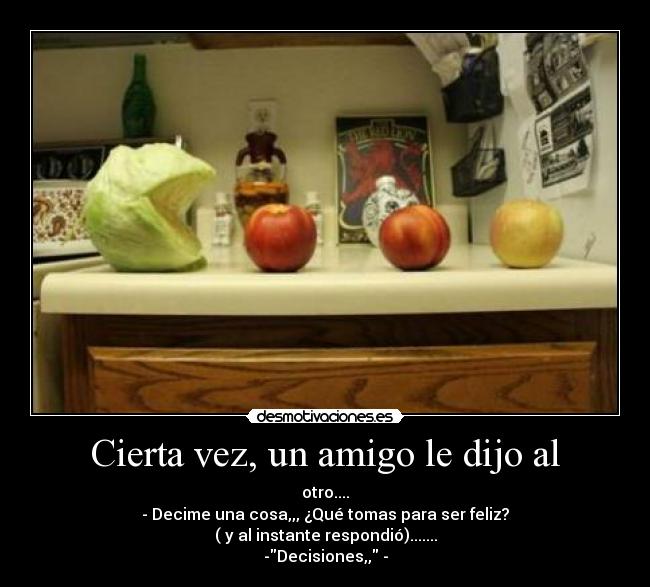 Cierta vez, un amigo le dijo al - otro....
- Decime una cosa,,, ¿Qué tomas para ser feliz?
( y al instante respondió).......
-Decisiones,, -