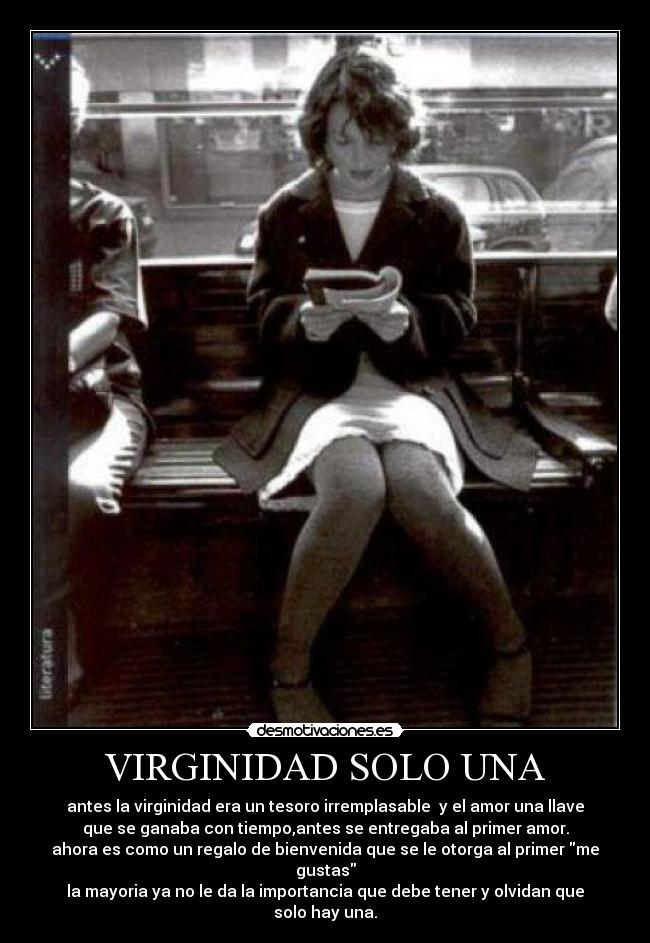 VIRGINIDAD SOLO UNA - antes la virginidad era un tesoro irremplasable  y el amor una llave
que se ganaba con tiempo,antes se entregaba al primer amor.
ahora es como un regalo de bienvenida que se le otorga al primer me
gustas
la mayoria ya no le da la importancia que debe tener y olvidan que
solo hay una.