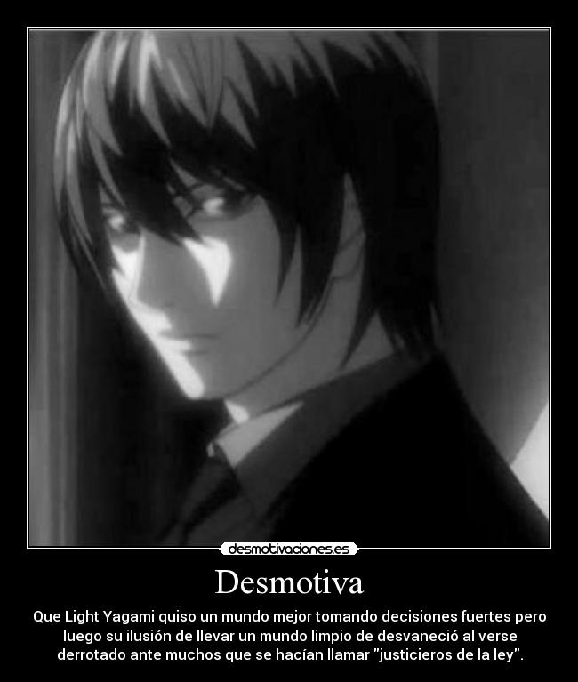 Desmotiva - Que Light Yagami quiso un mundo mejor tomando decisiones fuertes pero
luego su ilusión de llevar un mundo limpio de desvaneció al verse
derrotado ante muchos que se hacían llamar justicieros de la ley.