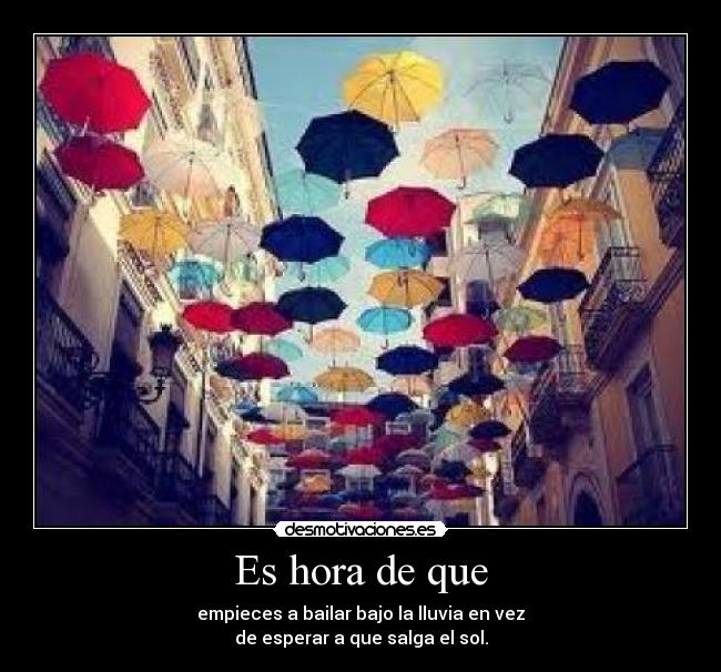Es hora de que - empieces a bailar bajo la lluvia en vez
de esperar a que salga el sol.