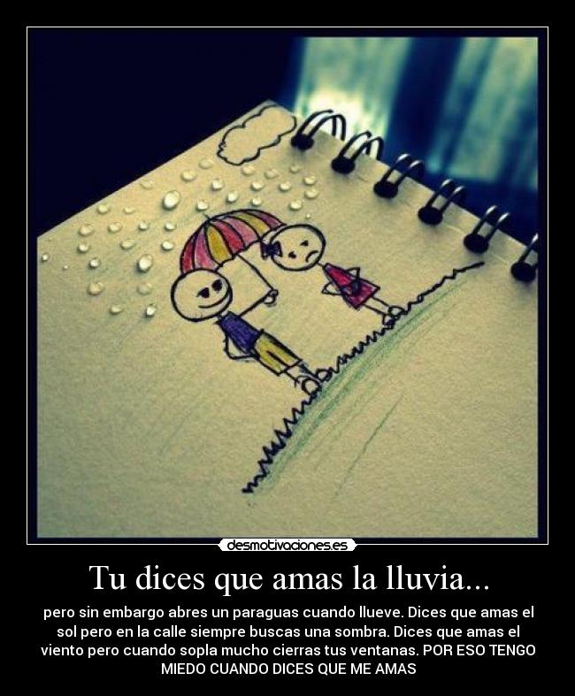 Tu dices que amas la lluvia... - pero sin embargo abres un paraguas cuando llueve. Dices que amas el
sol pero en la calle siempre buscas una sombra. Dices que amas el
viento pero cuando sopla mucho cierras tus ventanas. POR ESO TENGO
MIEDO CUANDO DICES QUE ME AMAS