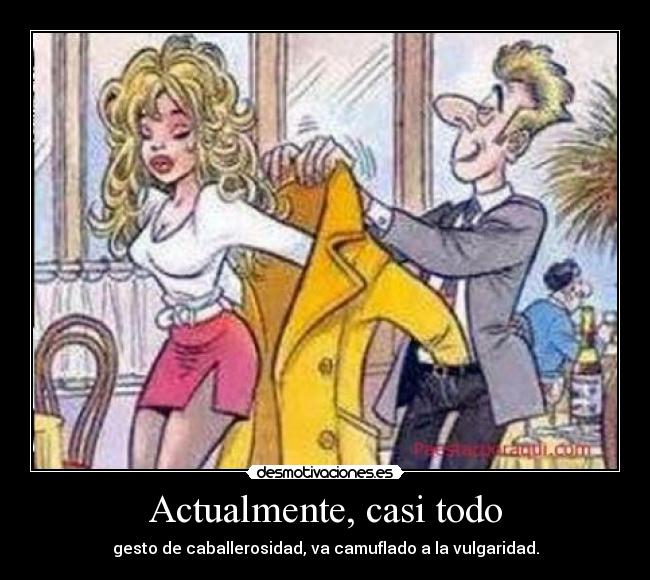 Actualmente, casi todo - gesto de caballerosidad, va camuflado a la vulgaridad.
