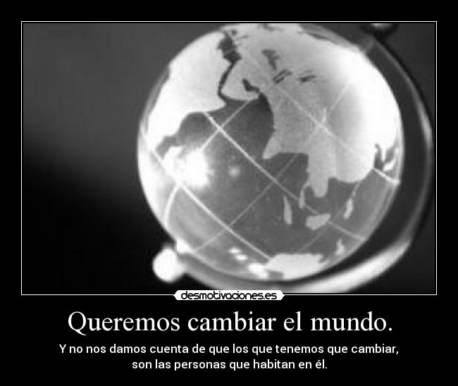 Queremos cambiar el mundo. - Y no nos damos cuenta de que los que tenemos que cambiar,
son las personas que habitan en él.