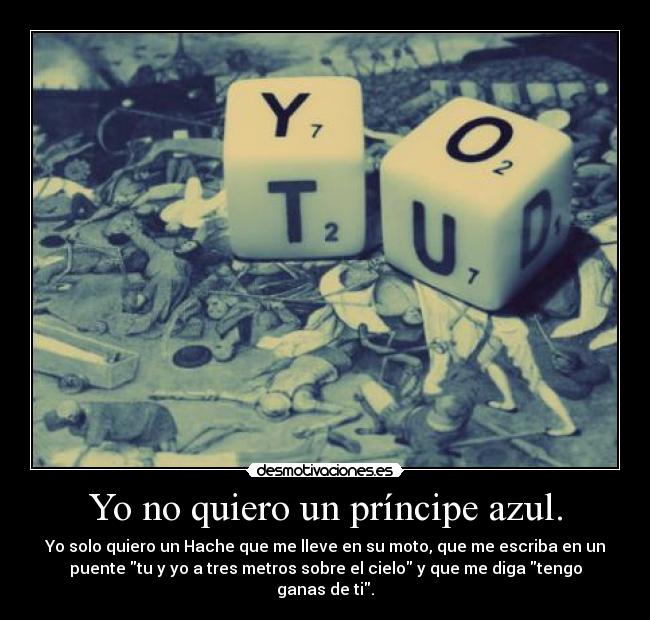 Yo no quiero un príncipe azul. - Yo solo quiero un Hache que me lleve en su moto, que me escriba en un
puente tu y yo a tres metros sobre el cielo y que me diga tengo
ganas de ti.
