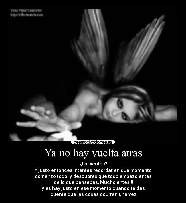 Ya no hay vuelta atras - ¿Lo sientes?
Y justo entonces intentas recordar en que momento
comenzo todo, y descubres que todo empezo antes
de lo que pensabas, Mucho antes!!!
y es hay justo en ese momento cuando te das
cuenta que las cosas ocurren una vez