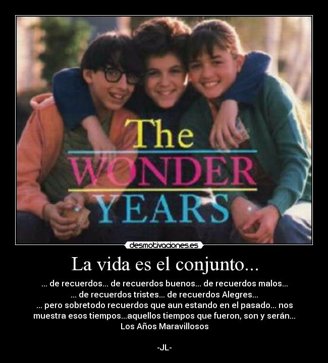 La vida es el conjunto... - ... de recuerdos... de recuerdos buenos... de recuerdos malos...
... de recuerdos tristes... de recuerdos Alegres...
... pero sobretodo recuerdos que aun estando en el pasado... nos
muestra esos tiempos...aquellos tiempos que fueron, son y serán...
Los Años Maravillosos

-JL-