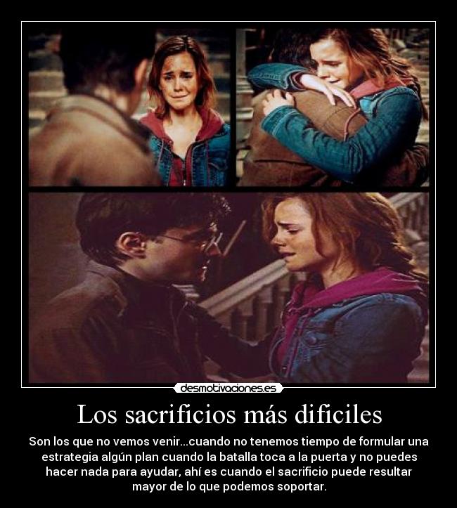 Los sacrificios más dificiles - Son los que no vemos venir...cuando no tenemos tiempo de formular una
estrategia algún plan cuando la batalla toca a la puerta y no puedes
hacer nada para ayudar, ahí es cuando el sacrificio puede resultar
mayor de lo que podemos soportar.