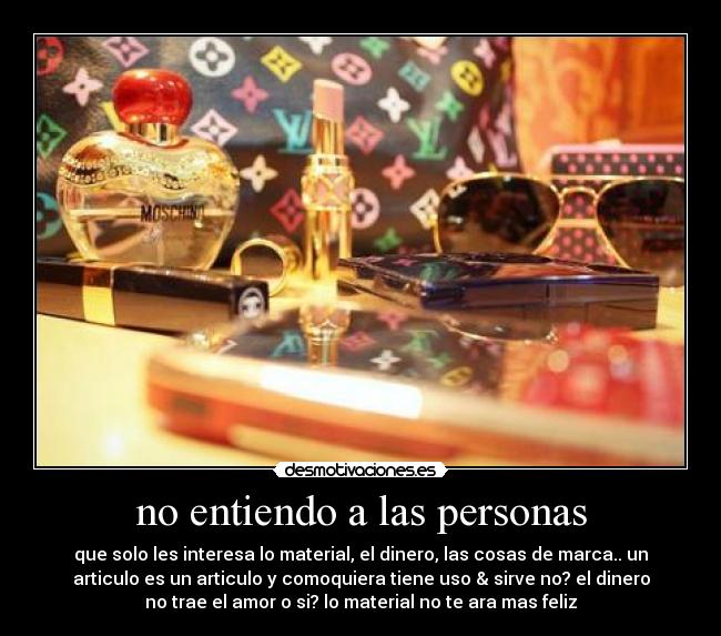no entiendo a las personas - que solo les interesa lo material, el dinero, las cosas de marca.. un
articulo es un articulo y comoquiera tiene uso & sirve no? el dinero
no trae el amor o si? lo material no te ara mas feliz