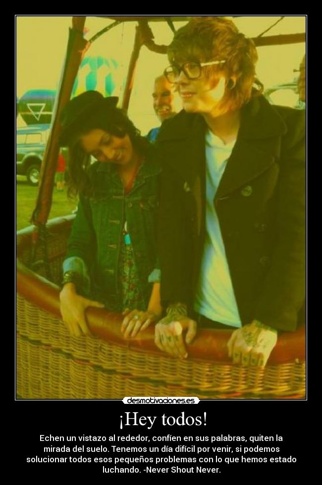 ¡Hey todos! - Echen un vistazo al rededor, confíen en sus palabras, quiten la
mirada del suelo. Tenemos un día difícil por venir, si podemos
solucionar todos esos pequeños problemas con lo que hemos estado
luchando. -Never Shout Never.