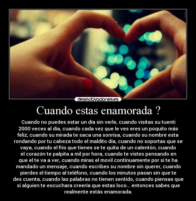 Cuando estas enamorada ? - Cuando no puedes estar un día sin verle, cuando visitas su tuenti
2000 veces al día, cuando cada vez que le ves eres un poquito más
feliz, cuando su mirada te saca una sonrisa, cuando su nombre esta
rondando por tu cabeza todo el maldito día, cuando no soportas que se
vaya, cuando el frío que tienes se te quita de un calentón, cuando
el corazón te palpita a mil por hora, cuando te vistes pensando en
que el te va a ver, cuando miras el movil continuamente por si te ha
mandado un mensaje, cuando escribes su nombre sin querer, cuando
pierdes el tiempo al teléfono, cuando los minutos pasan sin que te
des cuenta, cuando las palabras no tienen sentido, cuando piensas que
si alguien te escuchara creería que estas loco... entonces sabes que
realmente estás enamorada.