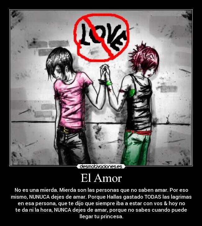 El Amor - No es una mierda. Mierda son las personas que no saben amar. Por eso
mismo, NUNUCA dejes de amar. Porque Hallas gastado TODAS las lagrimas
en esa persona, que te dijo que siempre iba a estar con vos & hoy no
te da ni la hora, NUNCA dejes de amar, porque no sabes cuando puede
llegar tu princesa.