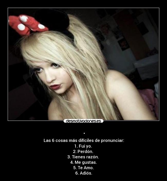. - Las 6 cosas más difíciles de pronunciar:
1. Fui yo.
2. Perdón.
3. Tienes razón.
4. Me gustas.
5. Te Amo.
6. Adiós.